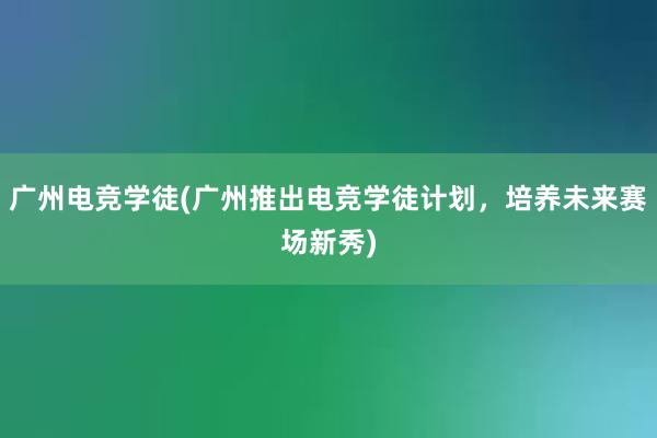 广州电竞学徒(广州推出电竞学徒计划，培养未来赛场新秀)