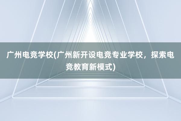 广州电竞学校(广州新开设电竞专业学校，探索电竞教育新模式)