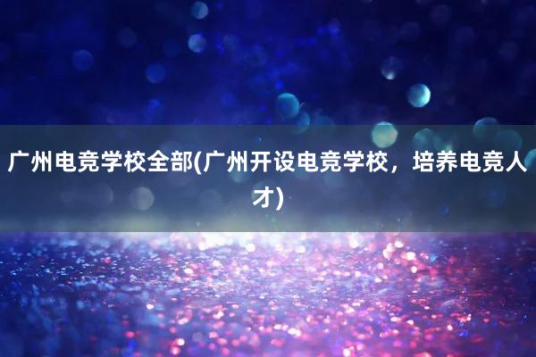 广州电竞学校全部(广州开设电竞学校，培养电竞人才)