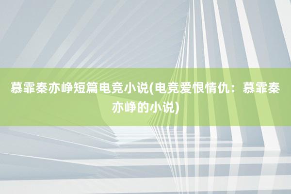 慕霏秦亦峥短篇电竞小说(电竞爱恨情仇：慕霏秦亦峥的小说)