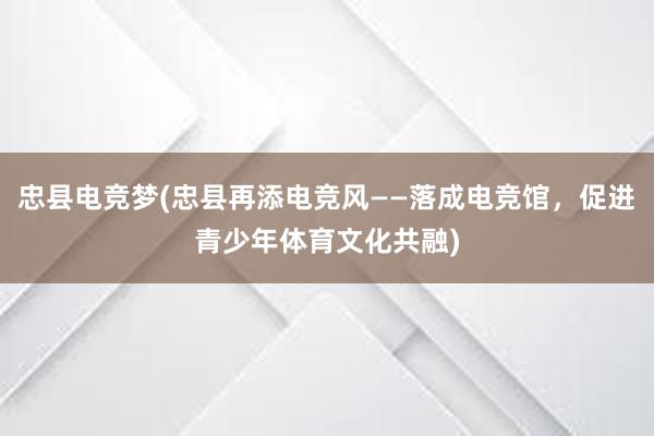 忠县电竞梦(忠县再添电竞风——落成电竞馆，促进青少年体育文化共融)