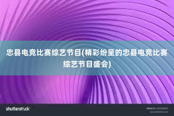 忠县电竞比赛综艺节目(精彩纷呈的忠县电竞比赛综艺节目盛会)