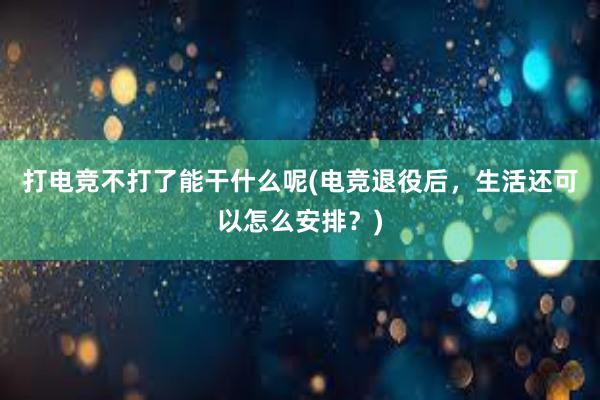 打电竞不打了能干什么呢(电竞退役后，生活还可以怎么安排？)