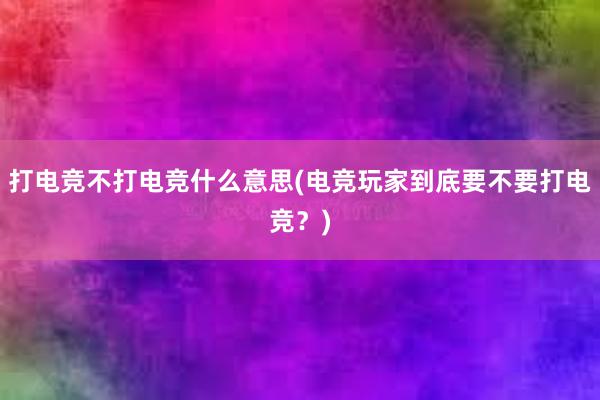 打电竞不打电竞什么意思(电竞玩家到底要不要打电竞？)