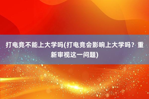 打电竞不能上大学吗(打电竞会影响上大学吗？重新审视这一问题)