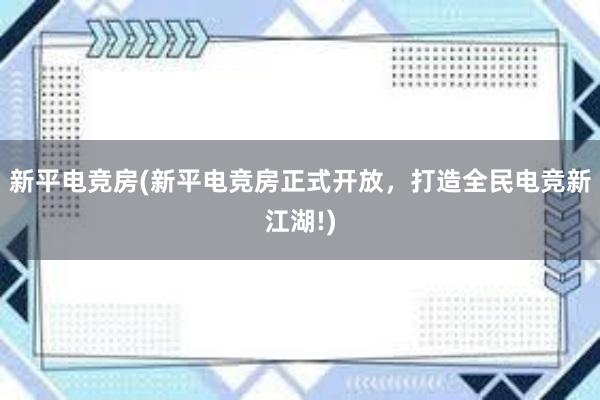 新平电竞房(新平电竞房正式开放，打造全民电竞新江湖!)