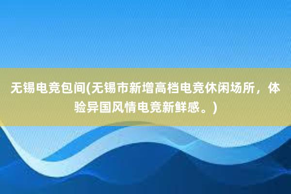 无锡电竞包间(无锡市新增高档电竞休闲场所，体验异国风情电竞新鲜感。)