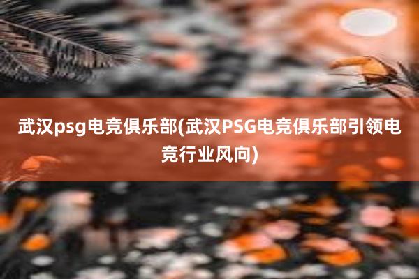 武汉psg电竞俱乐部(武汉PSG电竞俱乐部引领电竞行业风向)