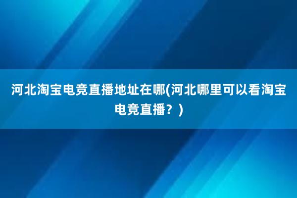 河北淘宝电竞直播地址在哪(河北哪里可以看淘宝电竞直播？)