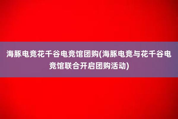 海豚电竞花千谷电竞馆团购(海豚电竞与花千谷电竞馆联合开启团购活动)