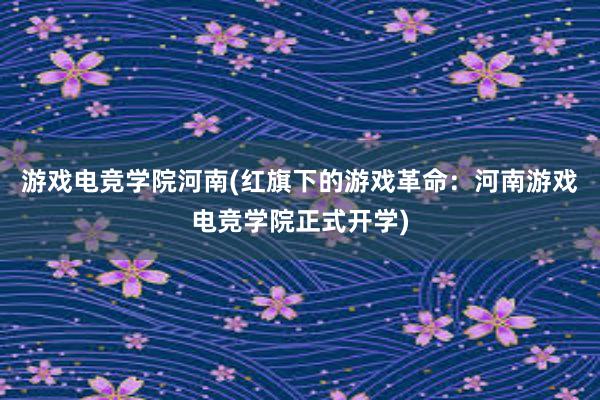 游戏电竞学院河南(红旗下的游戏革命：河南游戏电竞学院正式开学)