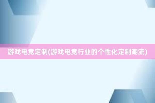 游戏电竞定制(游戏电竞行业的个性化定制潮流)