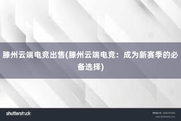 滕州云端电竞出售(滕州云端电竞：成为新赛季的必备选择)