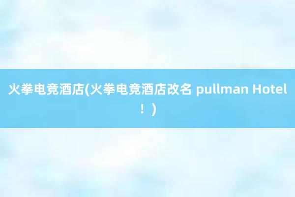 火拳电竞酒店(火拳电竞酒店改名 pullman Hotel！)