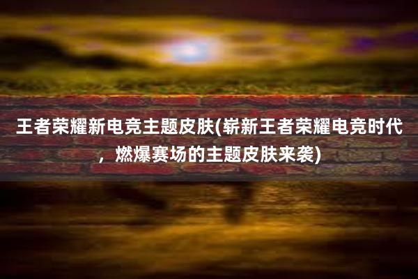 王者荣耀新电竞主题皮肤(崭新王者荣耀电竞时代，燃爆赛场的主题皮肤来袭)