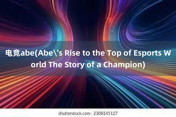 电竞abe(Abe's Rise to the Top of Esports World The Story of a Champion)