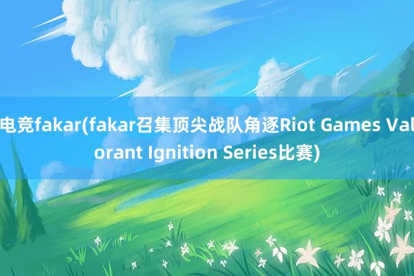 电竞fakar(fakar召集顶尖战队角逐Riot Games Valorant Ignition Series比赛)