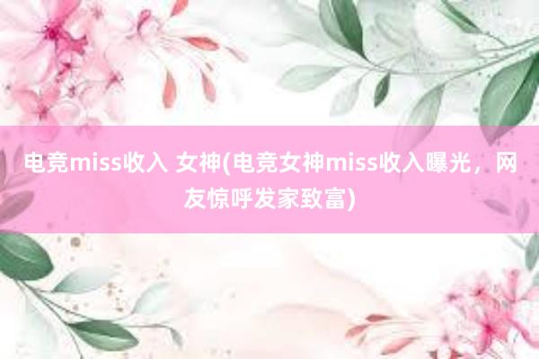 电竞miss收入 女神(电竞女神miss收入曝光，网友惊呼发家致富)