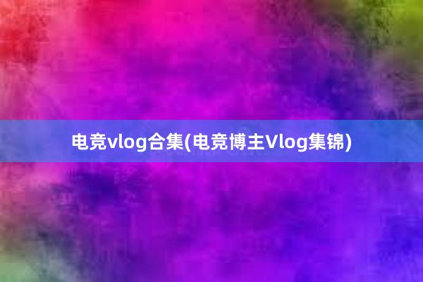 电竞vlog合集(电竞博主Vlog集锦)