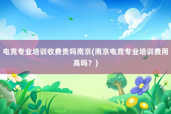 电竞专业培训收费贵吗南京(南京电竞专业培训费用高吗？)