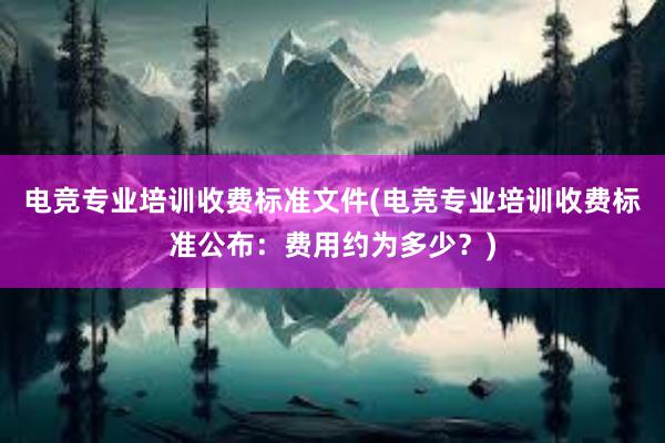 电竞专业培训收费标准文件(电竞专业培训收费标准公布：费用约为多少？)