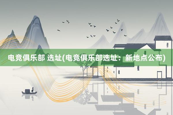 电竞俱乐部 选址(电竞俱乐部选址：新地点公布)