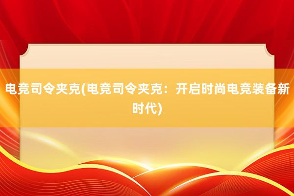 电竞司令夹克(电竞司令夹克：开启时尚电竞装备新时代)