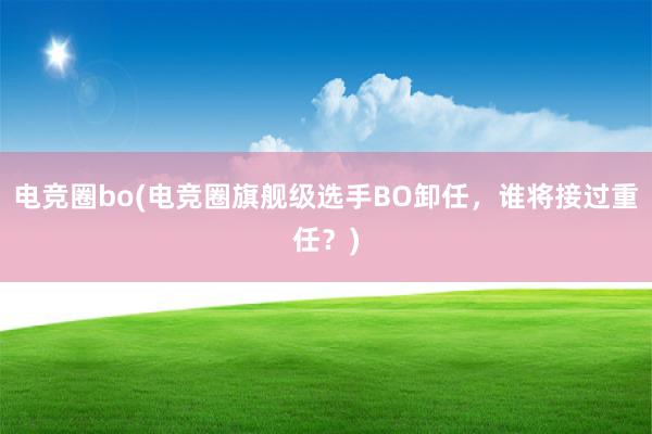 电竞圈bo(电竞圈旗舰级选手BO卸任，谁将接过重任？)