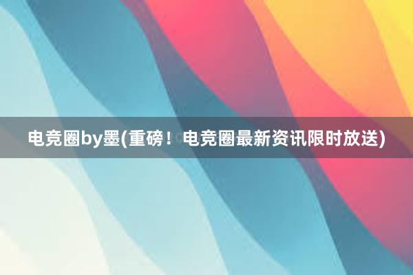 电竞圈by墨(重磅！电竞圈最新资讯限时放送)