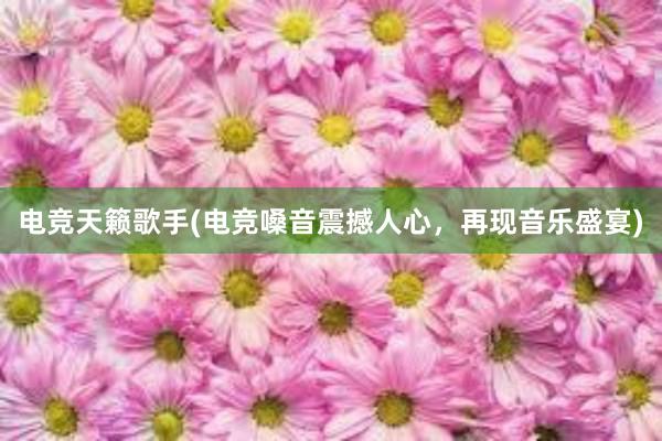 电竞天籁歌手(电竞嗓音震撼人心，再现音乐盛宴)