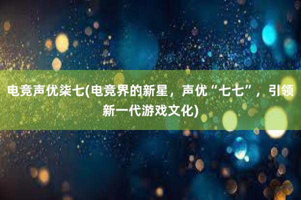 电竞声优柒七(电竞界的新星，声优“七七”，引领新一代游戏文化)