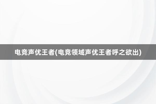 电竞声优王者(电竞领域声优王者呼之欲出)