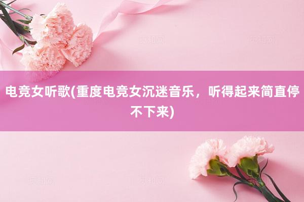 电竞女听歌(重度电竞女沉迷音乐，听得起来简直停不下来)