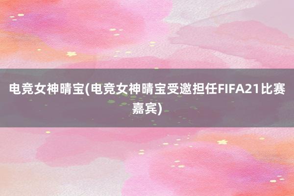 电竞女神晴宝(电竞女神晴宝受邀担任FIFA21比赛嘉宾)