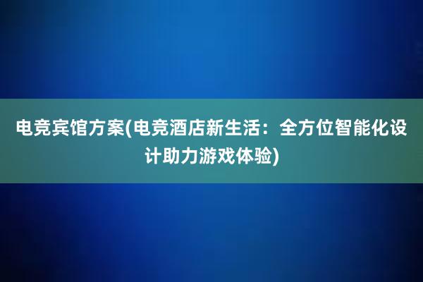 电竞宾馆方案(电竞酒店新生活：全方位智能化设计助力游戏体验)