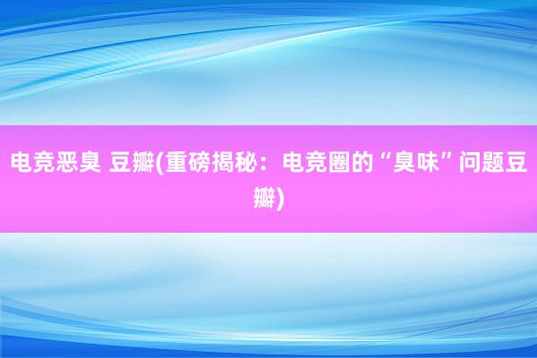 电竞恶臭 豆瓣(重磅揭秘：电竞圈的“臭味”问题豆瓣)