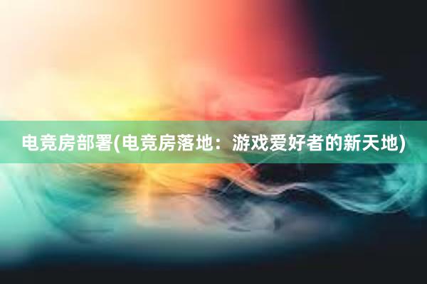 电竞房部署(电竞房落地：游戏爱好者的新天地)