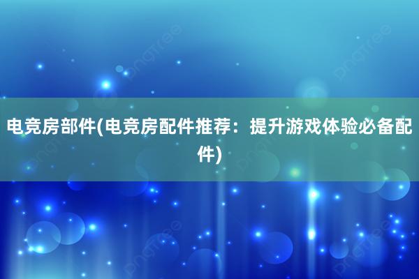 电竞房部件(电竞房配件推荐：提升游戏体验必备配件)