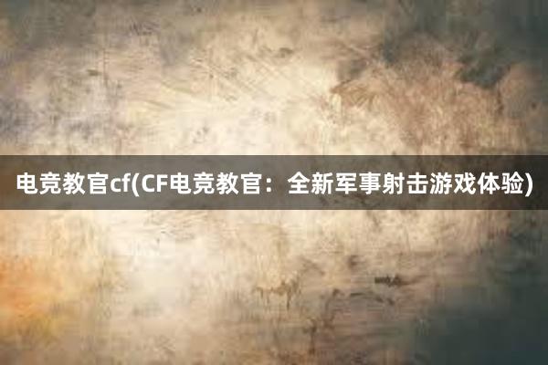 电竞教官cf(CF电竞教官：全新军事射击游戏体验)