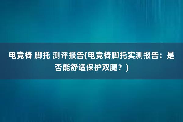 电竞椅 脚托 测评报告(电竞椅脚托实测报告：是否能舒适保护双腿？)