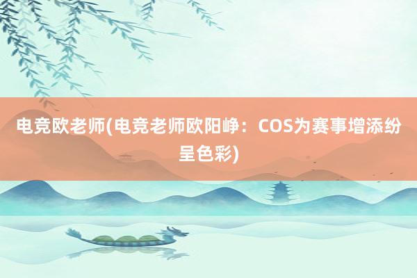 电竞欧老师(电竞老师欧阳峥：COS为赛事增添纷呈色彩)