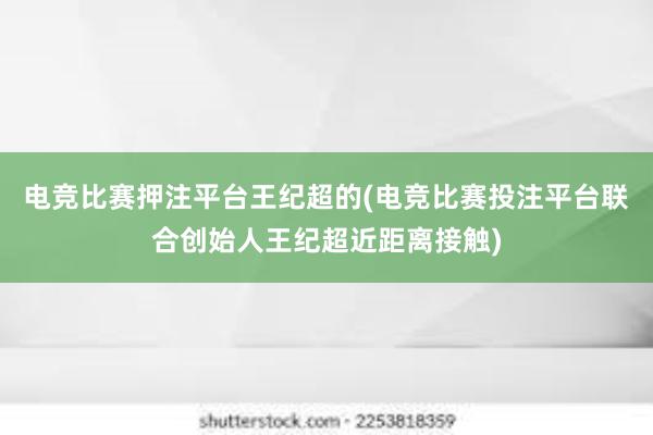 电竞比赛押注平台王纪超的(电竞比赛投注平台联合创始人王纪超近距离接触)