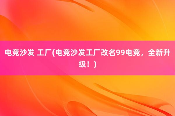 电竞沙发 工厂(电竞沙发工厂改名99电竞，全新升级！)