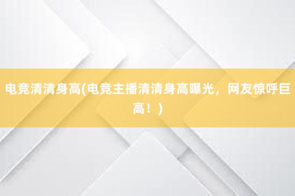 电竞清清身高(电竞主播清清身高曝光，网友惊呼巨高！)