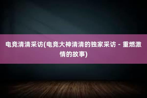 电竞清清采访(电竞大神清清的独家采访 - 重燃激情的故事)