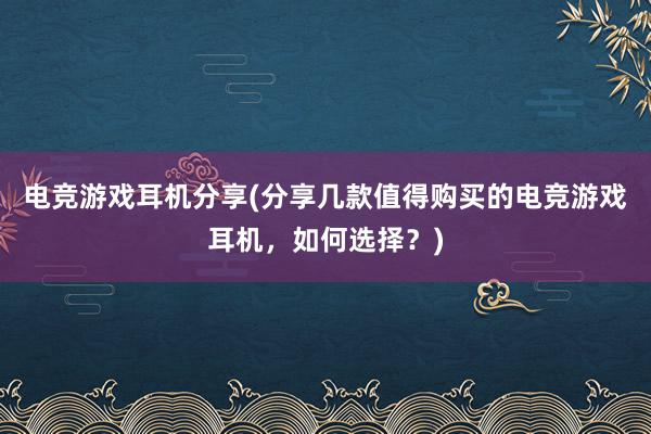 电竞游戏耳机分享(分享几款值得购买的电竞游戏耳机，如何选择？)