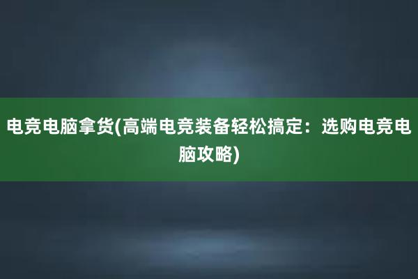 电竞电脑拿货(高端电竞装备轻松搞定：选购电竞电脑攻略)