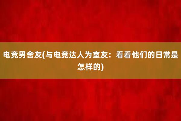 电竞男舍友(与电竞达人为室友：看看他们的日常是怎样的)