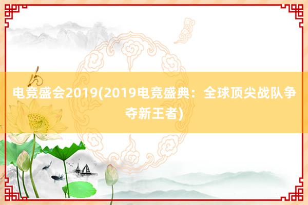 电竞盛会2019(2019电竞盛典：全球顶尖战队争夺新王者)