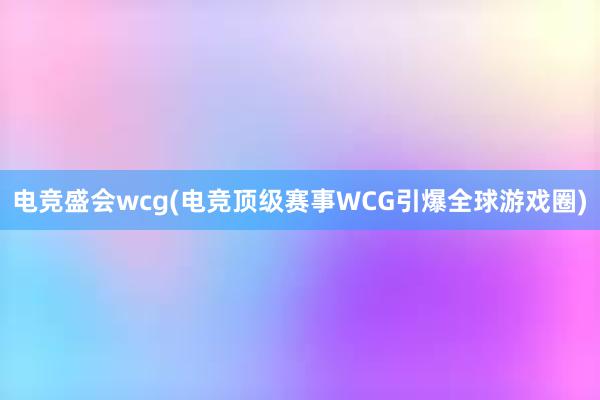 电竞盛会wcg(电竞顶级赛事WCG引爆全球游戏圈)